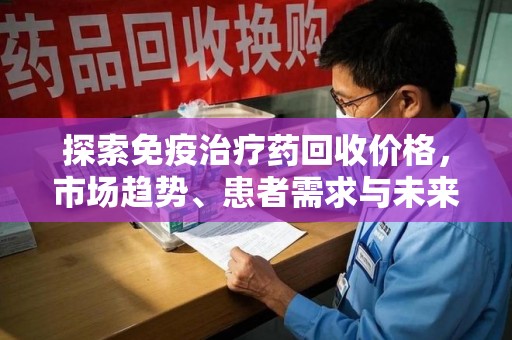 周口探索免疫治疗药回收价格，市场趋势、患者需求与未来发展