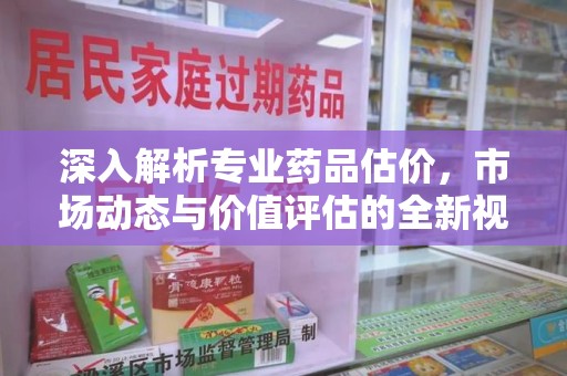 周口深入解析专业药品估价，市场动态与价值评估的全新视角