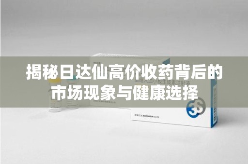 周口揭秘日达仙高价收药背后的市场现象与健康选择