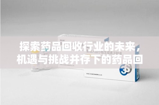 周口探索药品回收行业的未来，机遇与挑战并存下的药品回收行业监管之道