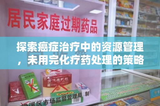 周口探索癌症治疗中的资源管理，未用完化疗药处理的策略与思考