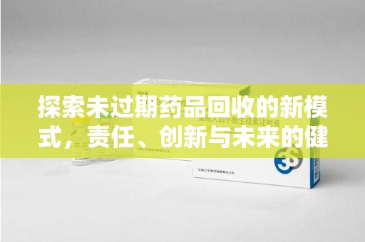 周口探索未过期药品回收的新模式，责任、创新与未来的健康选择