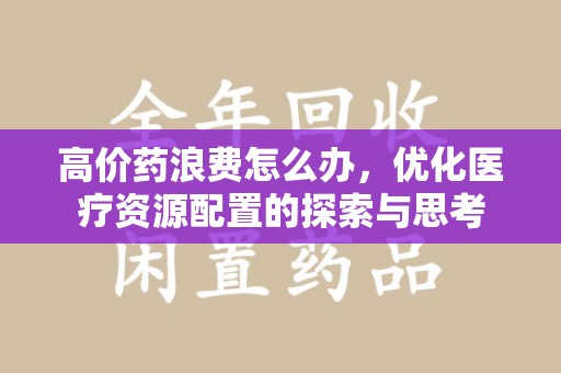 周口高价药浪费怎么办，优化医疗资源配置的探索与思考