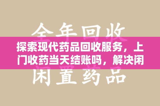 周口探索现代药品回收服务，上门收药当天结账吗，解决闲置药物难题