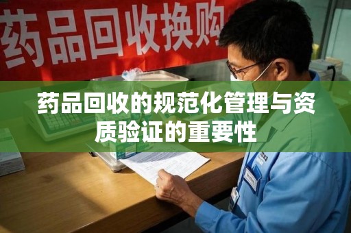 周口药品回收的规范化管理与资质验证的重要性