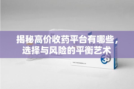 周口揭秘高价收药平台有哪些，选择与风险的平衡艺术