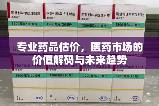 周口专业药品估价，医药市场的价值解码与未来趋势