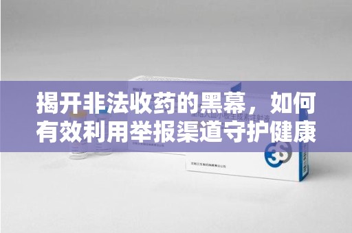 周口揭开非法收药的黑幕，如何有效利用举报渠道守护健康