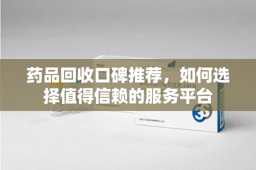 周口药品回收口碑推荐，如何选择值得信赖的服务平台