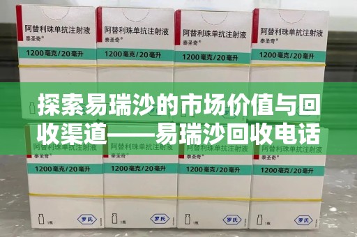 周口探索易瑞沙的市场价值与回收渠道——易瑞沙回收电话的秘密
