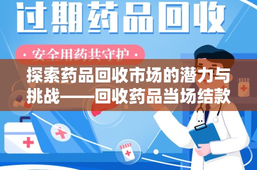 周口探索药品回收市场的潜力与挑战——回收药品当场结款的现实意义