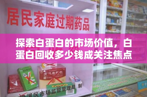 周口探索白蛋白的市场价值，白蛋白回收多少钱成关注焦点