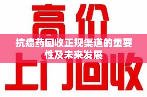 周口抗癌药回收正规渠道的重要性及未来发展