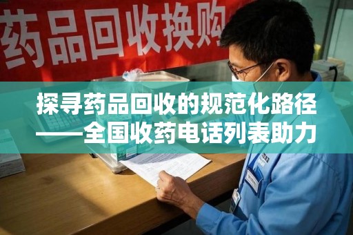 周口探寻药品回收的规范化路径——全国收药电话列表助力行业发展