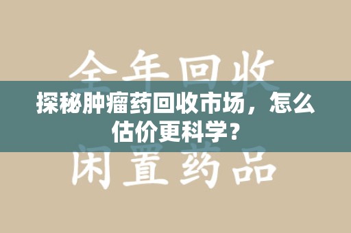 周口探秘肿瘤药回收市场，怎么估价更科学？