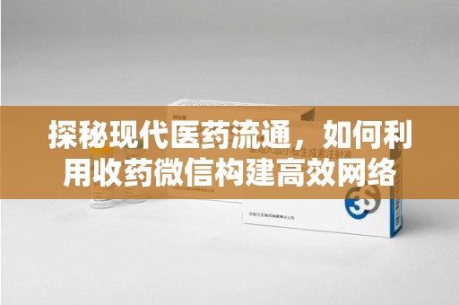 周口探秘现代医药流通，如何利用收药微信构建高效网络